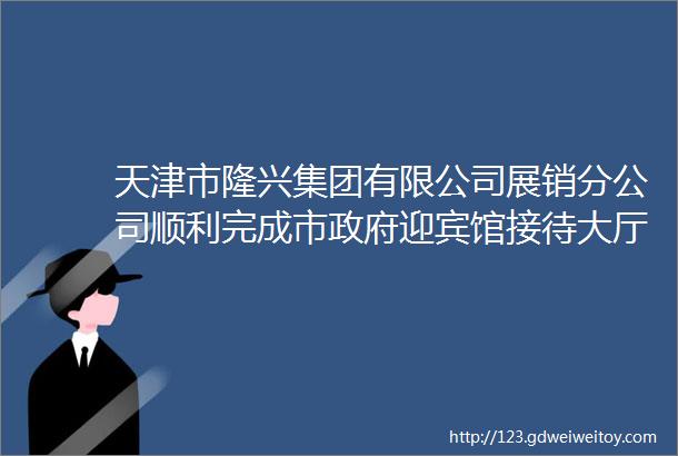 天津市隆兴集团有限公司展销分公司顺利完成市政府迎宾馆接待大厅地毯更新任务